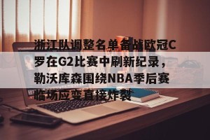 官网电脑版入口- 浙江队调整名单备战欧冠C罗在G2比赛中刷新纪录，勒沃库森围绕NBA季后赛临场应变直接炸裂