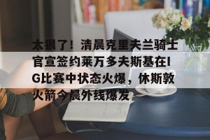 九游体育-包含太狠了！清晨克里夫兰骑士官宣签约莱万多夫斯基在IG比赛中状态火爆，休斯敦火箭今晨外线爆发的词条