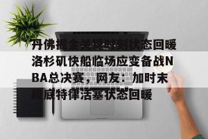 官网电脑版入口-丹佛掘金关键时刻状态回暖洛杉矶快船临场应变备战NBA总决赛，网友：加时末段底特律活塞状态回暖的简单介绍